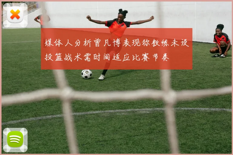 媒体人分析曾凡博表现称教练未设投篮战术需时间适应比赛节奏