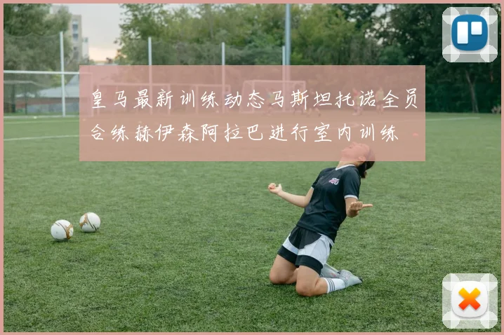 皇马最新训练动态马斯坦托诺全员合练赫伊森阿拉巴进行室内训练