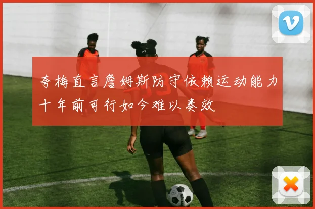夸梅直言詹姆斯防守依赖运动能力十年前可行如今难以奏效