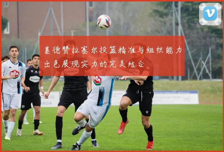 基德赞拉塞尔投篮精准与组织能力出色展现实力的完美结合