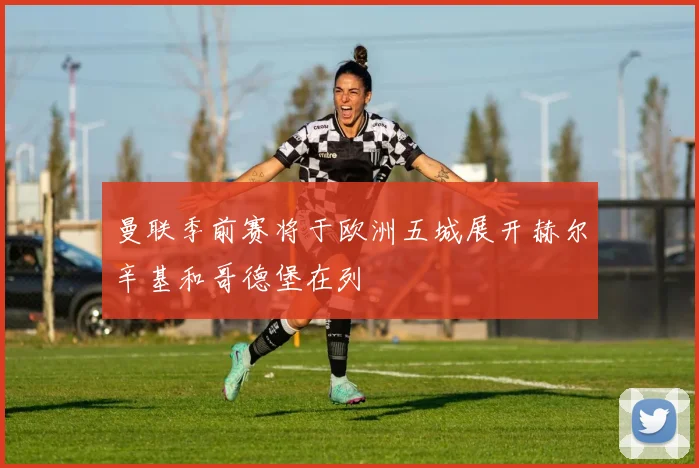 曼联季前赛将于欧洲五城展开赫尔辛基和哥德堡在列