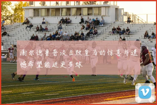 谢尔德鲁普谈击败皇马的惊喜与遗憾希望能进更多球