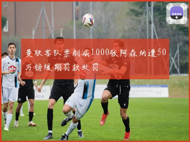 曼联客队票削减1000张阿森纳遭50万镑缓期罚款处罚