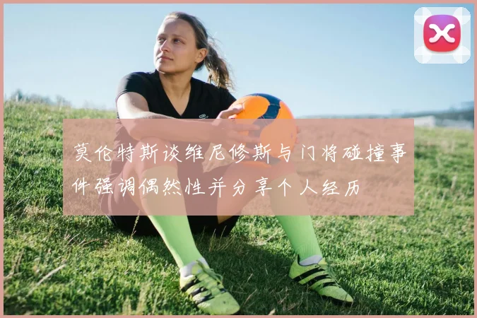 莫伦特斯谈维尼修斯与门将碰撞事件强调偶然性并分享个人经历