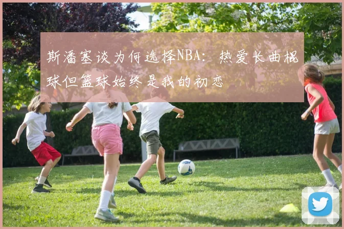斯潘塞谈为何选择NBA：热爱长曲棍球但篮球始终是我的初恋