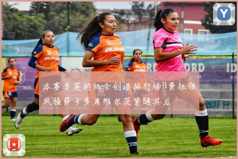 本赛季英超机会创造排行榜B费独领风骚萨卡多库维尔茨紧随其后