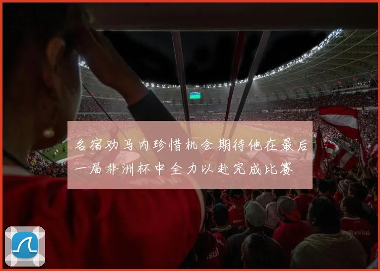 名宿劝马内珍惜机会期待他在最后一届非洲杯中全力以赴完成比赛