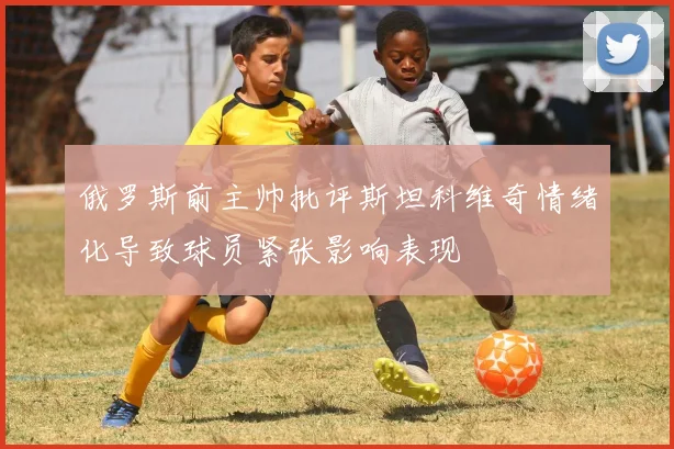 俄罗斯前主帅批评斯坦科维奇情绪化导致球员紧张影响表现