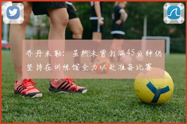 乔丹米勒：虽然未曾打满45分钟仍坚持在训练馆全力以赴准备比赛